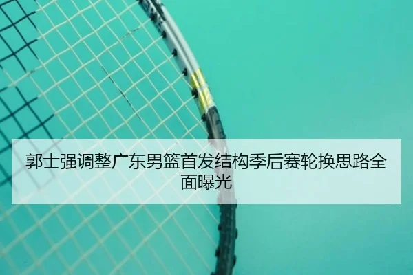 郭士强调整广东男篮首发结构季后赛轮换思路全面曝光